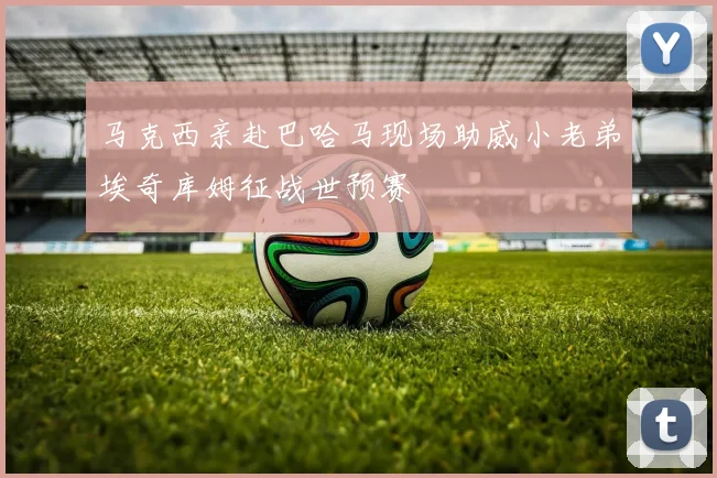 马克西亲赴巴哈马现场助威小老弟埃奇库姆征战世预赛