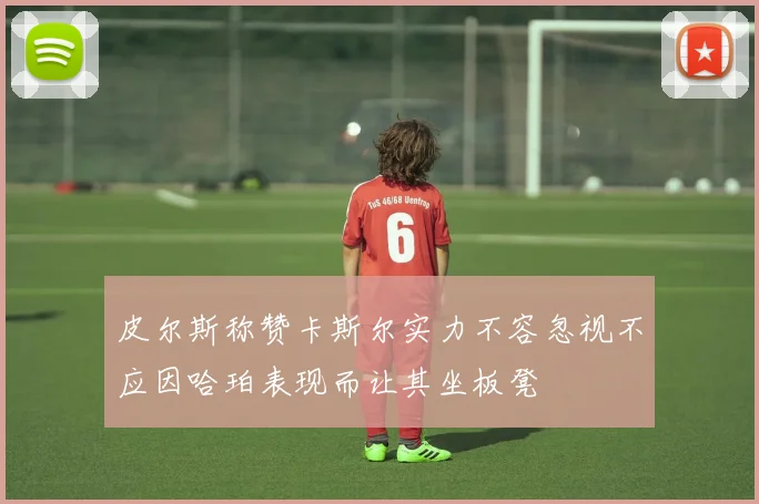 皮尔斯称赞卡斯尔实力不容忽视不应因哈珀表现而让其坐板凳