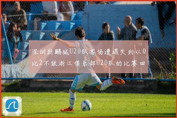 深圳新鹏城U20队客场遭遇失利以0比2不敌浙江俱乐部U20队的比赛回顾