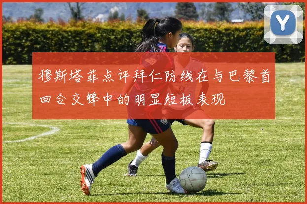穆斯塔菲点评拜仁防线在与巴黎首回合交锋中的明显短板表现