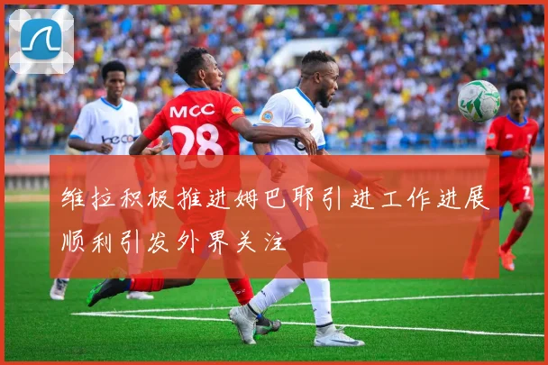 维拉积极推进姆巴耶引进工作进展顺利引发外界关注