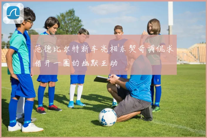 范德比尔特新车亮相东契奇调侃求借开一圈的幽默互动