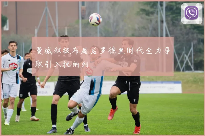 曼城积极布局后罗德里时代全力争取引入托纳利