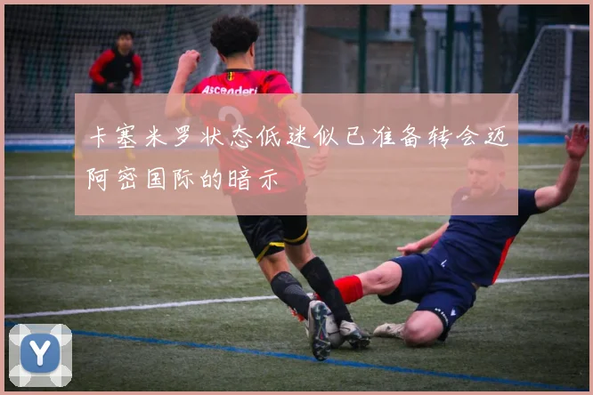 卡塞米罗状态低迷似已准备转会迈阿密国际的暗示