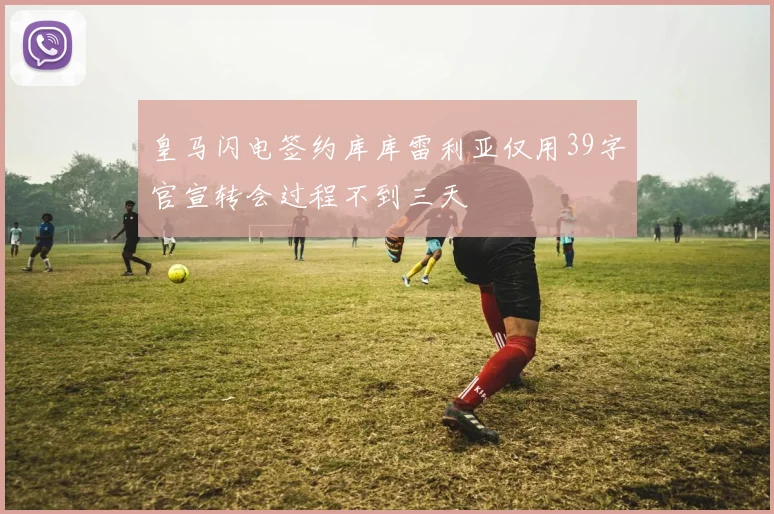 皇马闪电签约库库雷利亚仅用39字官宣转会过程不到三天