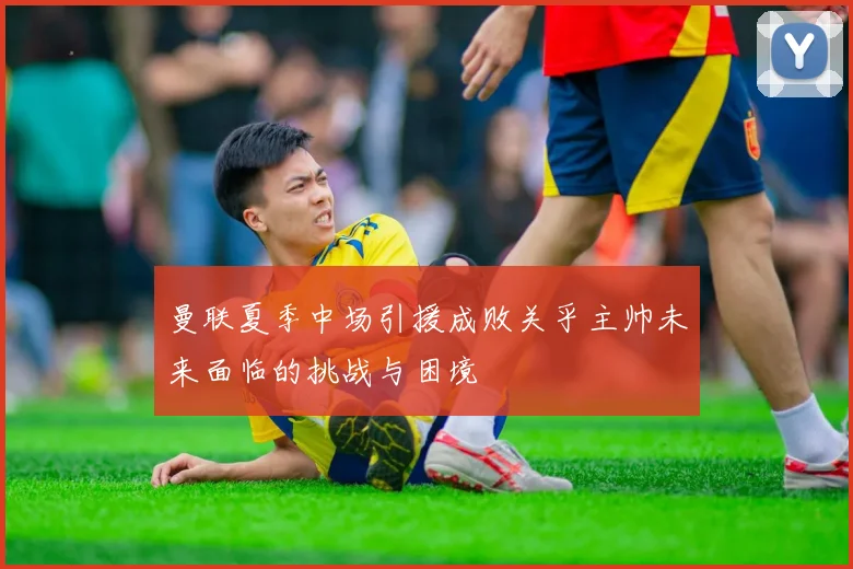 曼联夏季中场引援成败关乎主帅未来面临的挑战与困境