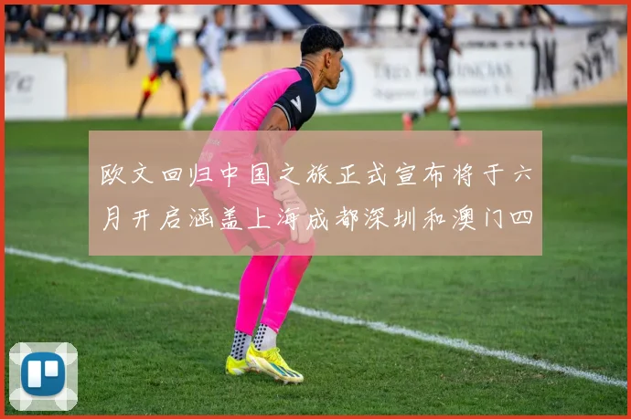 欧文回归中国之旅正式宣布将于六月开启涵盖上海成都深圳和澳门四大城市