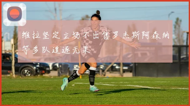 维拉坚定立场不出售罗杰斯阿森纳等多队追逐无果