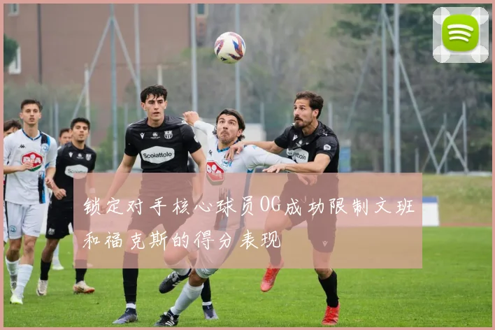 锁定对手核心球员OG成功限制文班和福克斯的得分表现