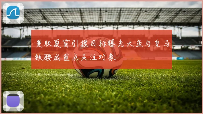 曼联夏窗引援目标曝光大鱼与皇马铁腰成重点关注对象