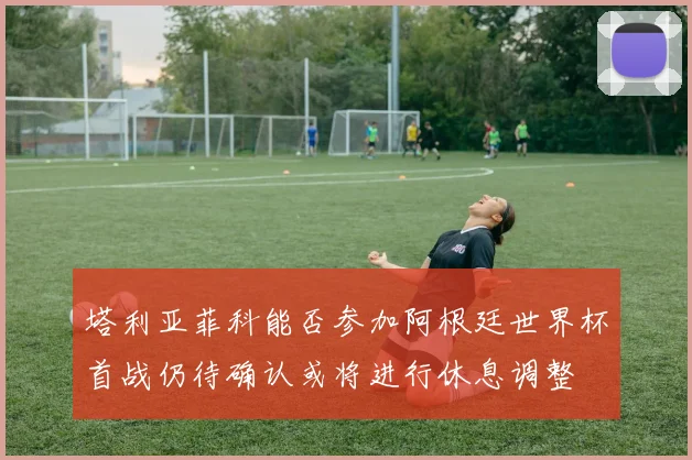 塔利亚菲科能否参加阿根廷世界杯首战仍待确认或将进行休息调整