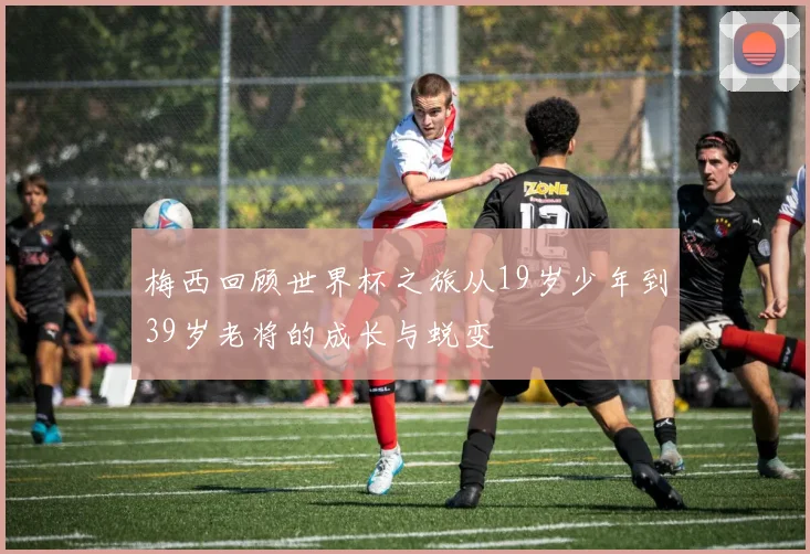 梅西回顾世界杯之旅从19岁少年到39岁老将的成长与蜕变